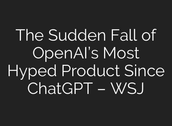 The Sudden Fall of OpenAI’s Most Hyped Product Since ChatGPT – WSJ