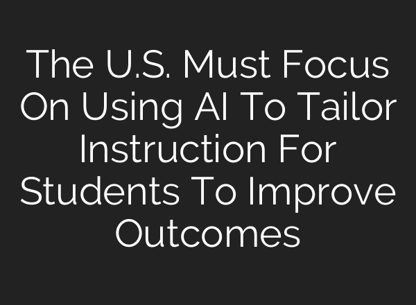 The U.S. Must Focus On Using AI To Tailor Instruction For Students To Improve Outcomes