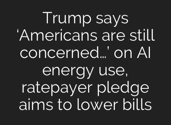 Trump says ‘Americans are still concerned…’ on AI energy use, ratepayer pledge aims to lower bills