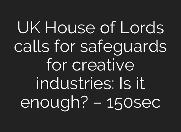 UK House of Lords calls for safeguards for creative industries: Is it enough? – 150sec