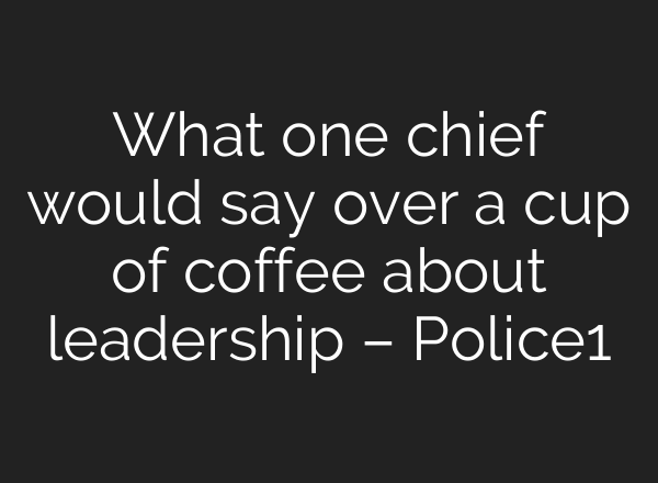 What one chief would say over a cup of coffee about leadership – Police1