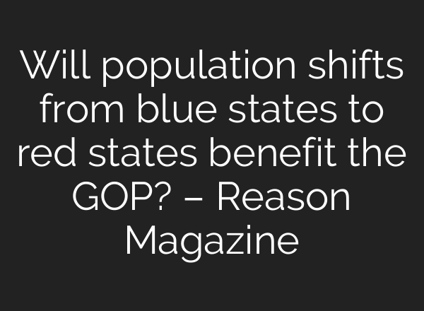 Will population shifts from blue states to red states benefit the GOP? – Reason Magazine