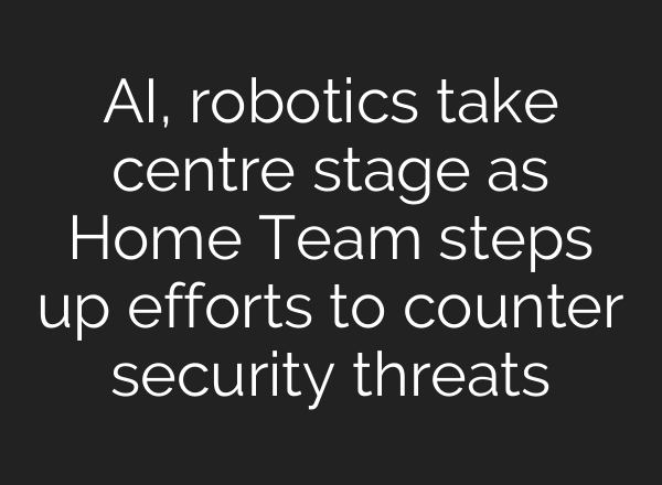 AI, robotics take centre stage as Home Team steps up efforts to counter security threats