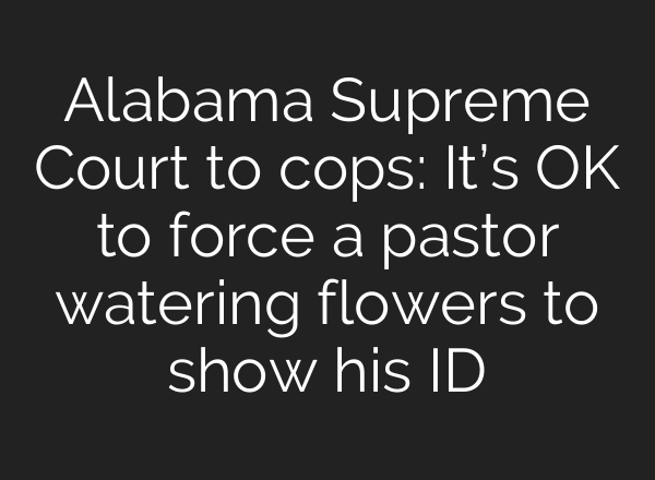 Alabama Supreme Court to cops: It’s OK to force a pastor watering flowers to show his ID