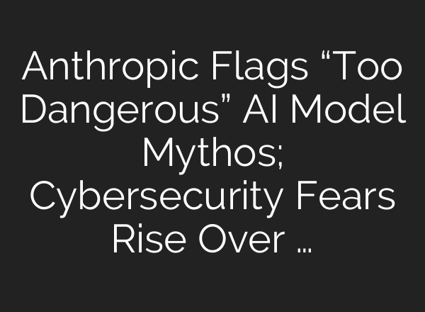 Anthropic Flags “Too Dangerous” AI Model Mythos; Cybersecurity Fears Rise Over …