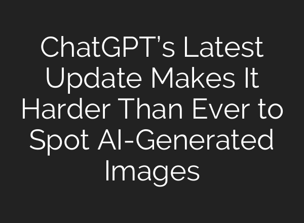 ChatGPT’s Latest Update Makes It Harder Than Ever to Spot AI-Generated Images
