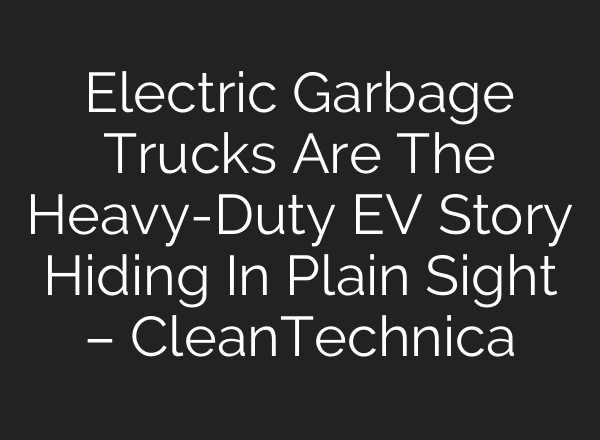 Electric Garbage Trucks Are The Heavy-Duty EV Story Hiding In Plain Sight – CleanTechnica