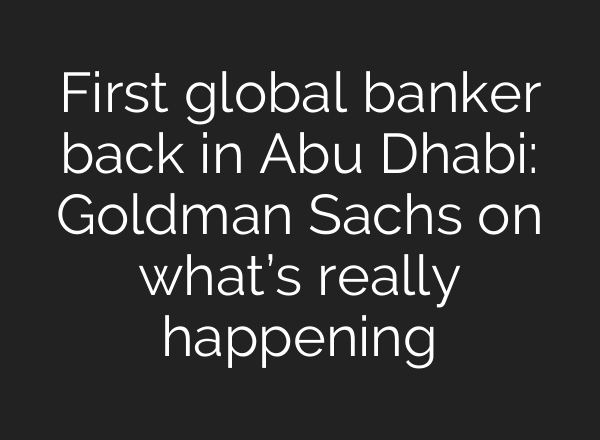 First global banker back in Abu Dhabi: Goldman Sachs on what’s really happening