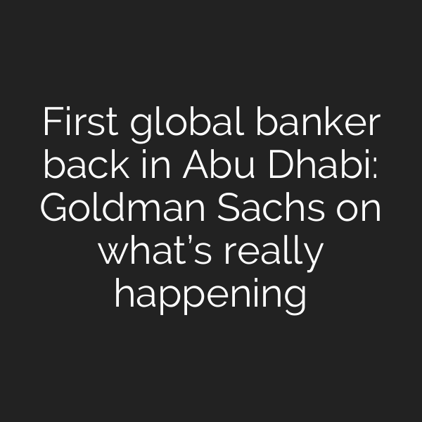 First global banker back in Abu Dhabi: Goldman Sachs on what’s really happening