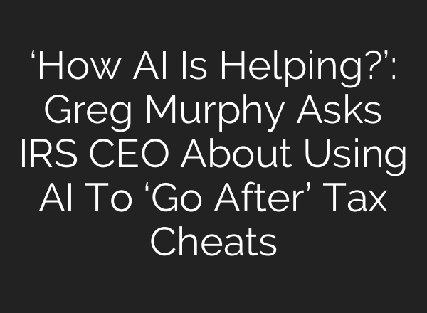 ‘How AI Is Helping?’: Greg Murphy Asks IRS CEO About Using AI To ‘Go After’ Tax Cheats