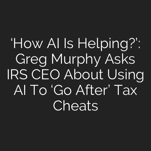 ‘How AI Is Helping?’: Greg Murphy Asks IRS CEO About Using AI To ‘Go After’ Tax Cheats