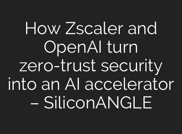 How Zscaler and OpenAI turn zero-trust security into an AI accelerator – SiliconANGLE