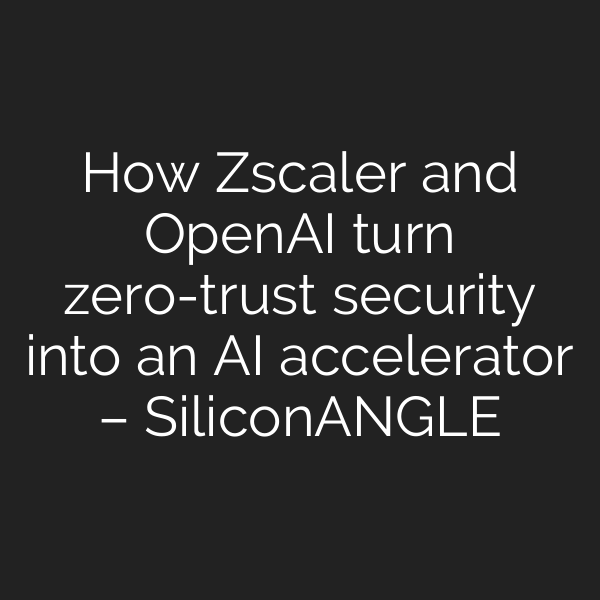 How Zscaler and OpenAI turn zero-trust security into an AI accelerator – SiliconANGLE