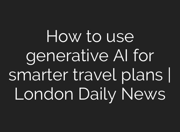How to use generative AI for smarter travel plans | London Daily News
