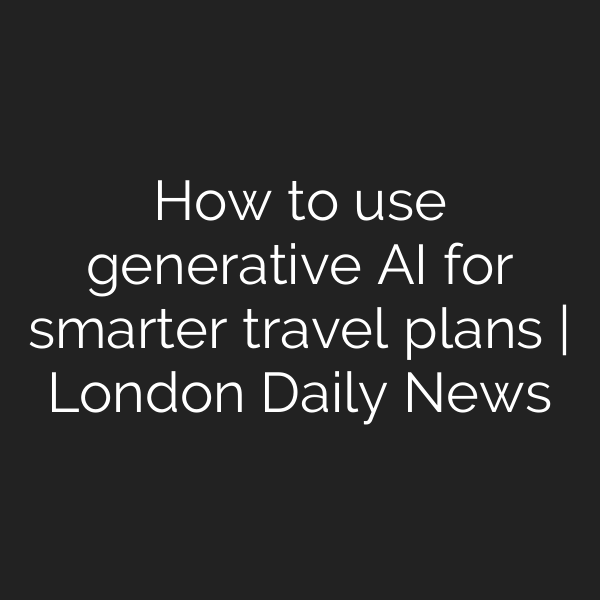 How to use generative AI for smarter travel plans | London Daily News