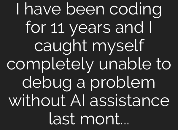 I have been coding for 11 years and I caught myself completely unable to debug a problem without AI assistance last month. That scared me more than anything I have seen in this industry.