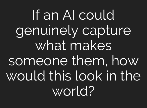If an AI could genuinely capture what makes someone them, how would this look in the world?