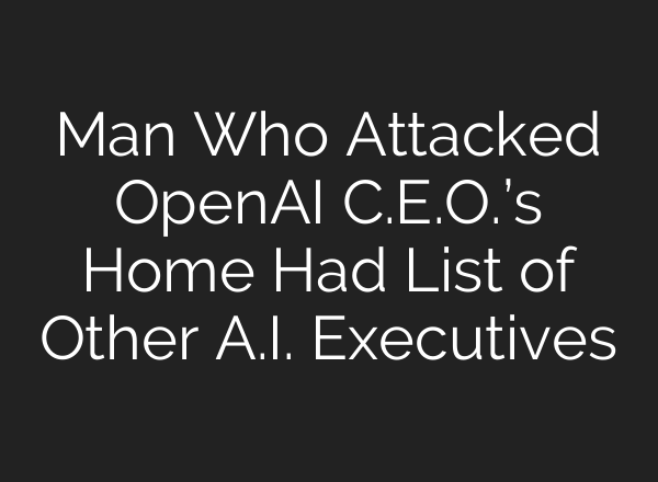 Man Who Attacked OpenAI C.E.O.’s Home Had List of Other A.I. Executives