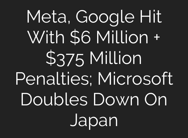 Meta, Google Hit With $6 Million + $375 Million Penalties; Microsoft Doubles Down On Japan