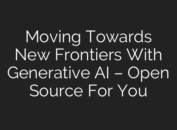 Moving Towards New Frontiers With Generative AI – Open Source For You