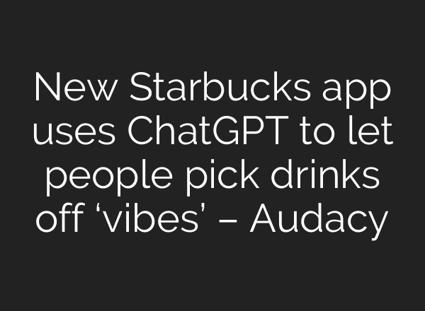 New Starbucks app uses ChatGPT to let people pick drinks off ‘vibes’ – Audacy