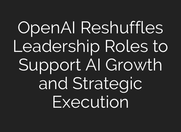 OpenAI Reshuffles Leadership Roles to Support AI Growth and Strategic Execution