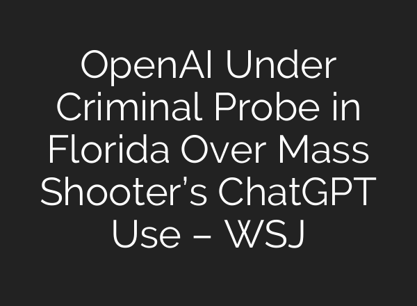 OpenAI Under Criminal Probe in Florida Over Mass Shooter’s ChatGPT Use – WSJ