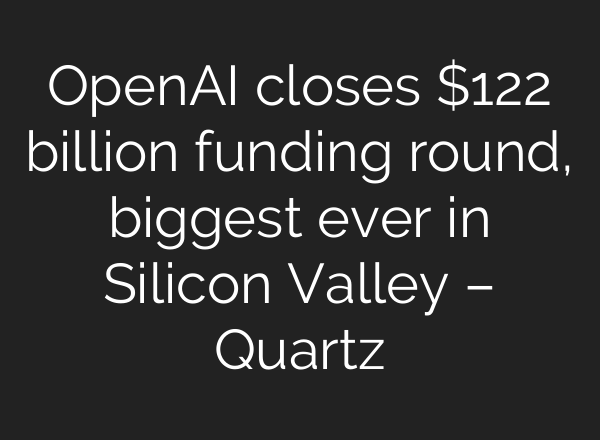 OpenAI closes $122 billion funding round, biggest ever in Silicon Valley – Quartz