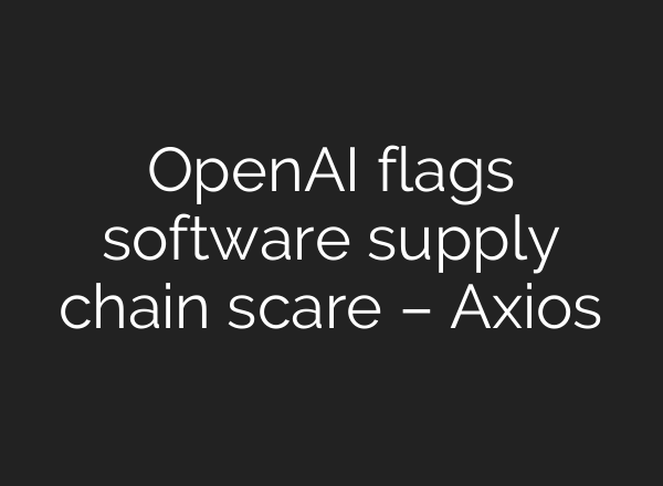 OpenAI flags software supply chain scare – Axios