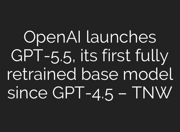 OpenAI launches GPT-5.5, its first fully retrained base model since GPT-4.5 – TNW