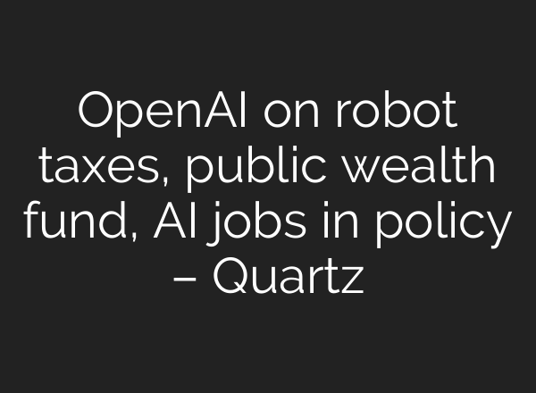 OpenAI on robot taxes, public wealth fund, AI jobs in policy – Quartz