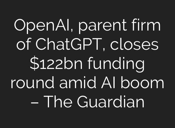 OpenAI, parent firm of ChatGPT, closes $122bn funding round amid AI boom – The Guardian