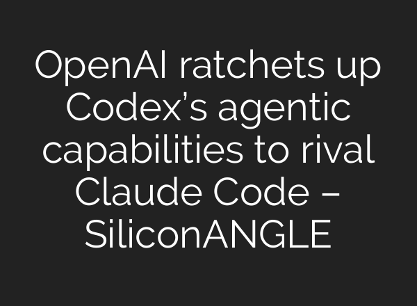 OpenAI ratchets up Codex’s agentic capabilities to rival Claude Code – SiliconANGLE