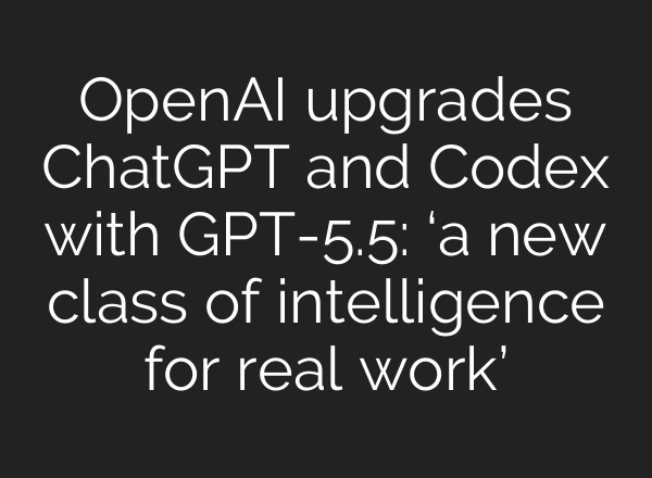 OpenAI upgrades ChatGPT and Codex with GPT-5.5: ‘a new class of intelligence for real work’