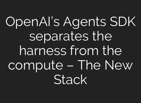 OpenAI’s Agents SDK separates the harness from the compute – The New Stack