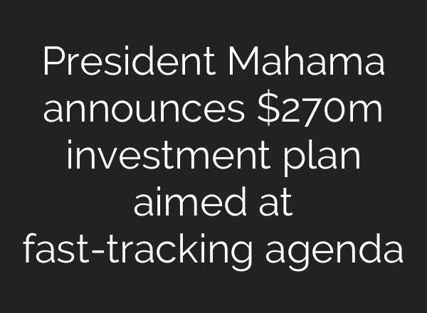President Mahama announces $270m investment plan aimed at fast-tracking agenda