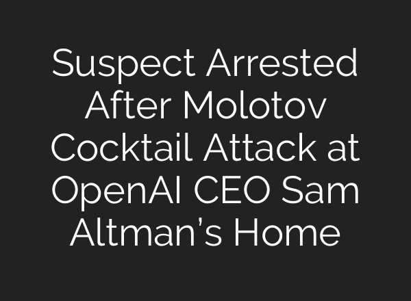 Suspect Arrested After Molotov Cocktail Attack at OpenAI CEO Sam Altman’s Home