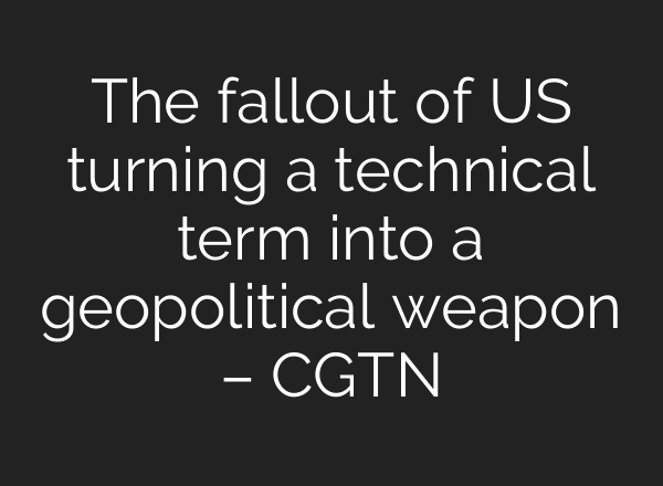The fallout of US turning a technical term into a geopolitical weapon – CGTN