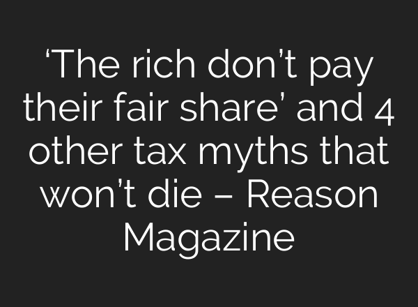 ‘The rich don’t pay their fair share’ and 4 other tax myths that won’t die – Reason Magazine