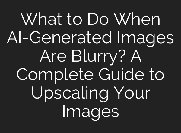 What to Do When AI-Generated Images Are Blurry? A Complete Guide to Upscaling Your Images
