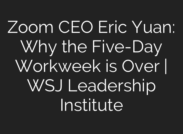 Zoom CEO Eric Yuan: Why the Five-Day Workweek is Over | WSJ Leadership Institute