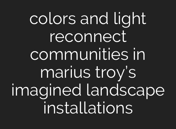 colors and light reconnect communities in marius troy’s imagined landscape installations