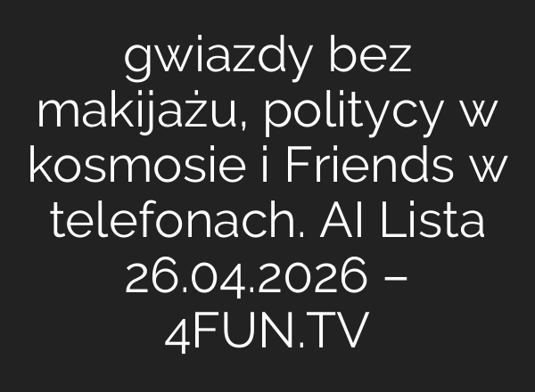gwiazdy bez makijażu, politycy w kosmosie i Friends w telefonach. AI Lista 26.04.2026 – 4FUN.TV