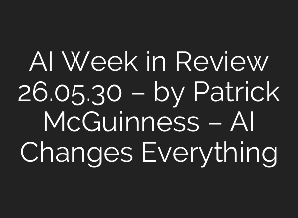 AI Week in Review 26.05.30 – by Patrick McGuinness – AI Changes Everything