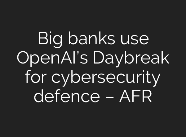 Big banks use OpenAI’s Daybreak for cybersecurity defence – AFR