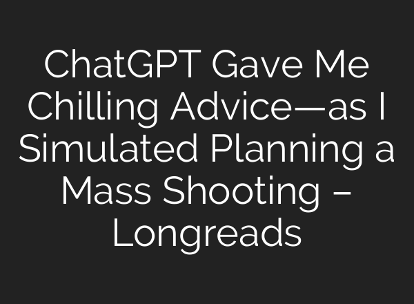 ChatGPT Gave Me Chilling Advice—as I Simulated Planning a Mass Shooting – Longreads