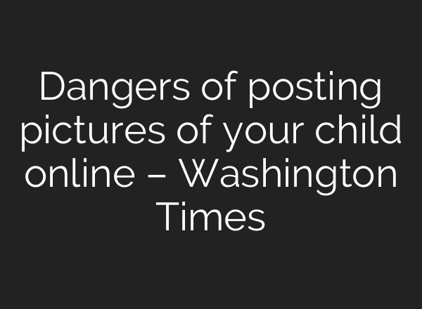Dangers of posting pictures of your child online – Washington Times