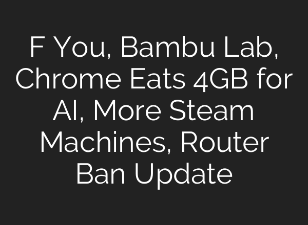 F You, Bambu Lab, Chrome Eats 4GB for AI, More Steam Machines, Router Ban Update
