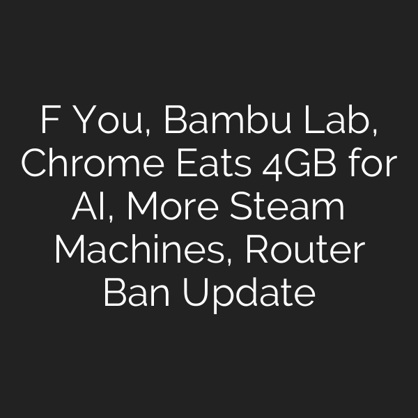 F You, Bambu Lab, Chrome Eats 4GB for AI, More Steam Machines, Router Ban Update