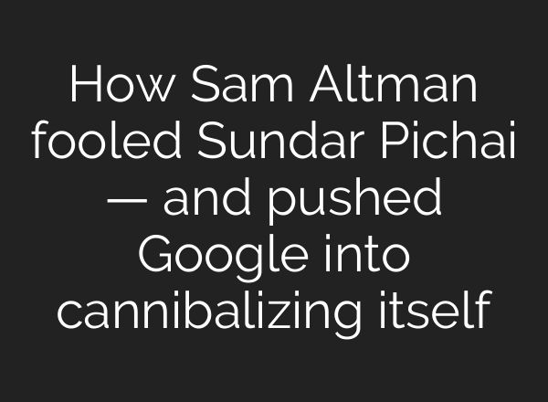 How Sam Altman fooled Sundar Pichai — and pushed Google into cannibalizing itself
